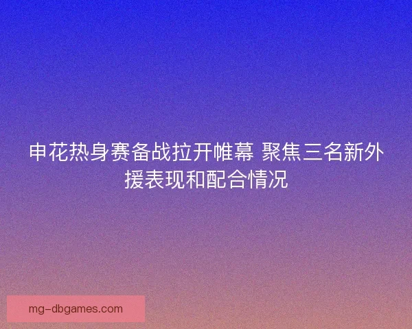 申花热身赛备战拉开帷幕 聚焦三名新外援表现和配合情况