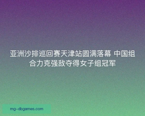 亚洲沙排巡回赛天津站圆满落幕 中国组合力克强敌夺得女子组冠军